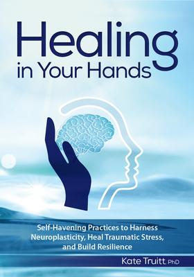 Healing in Your Hands: Self-Havening Practices to Harness Neuroplasticity, Heal Traumatic Stress, and Build Resilience - Kate Truitt