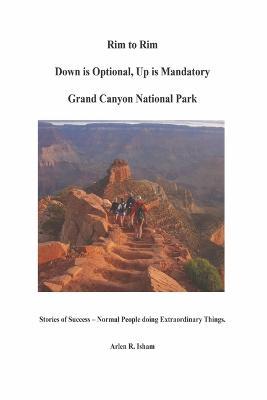 Rim to Rim Down Is Optional, Up Is Mandatory Grand Canyon National Park: Stories of Success - Normal People Doing Extraordinary Things. - Arlen R. Isham
