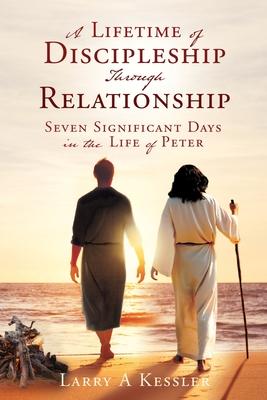 A Lifetime of Discipleship Through Relationship: Seven Significant Days in the Life of Peter - Larry A. Kessler