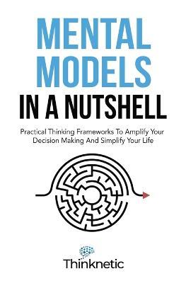 Mental Models In A Nutshell: Practical Thinking Frameworks To Amplify Your Decision Making And Simplify Your Life - Thinknetic