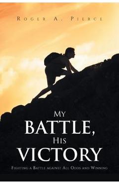 Coperta cărții 'My Battle, His Victory: Fighting A Battle Against All Odds and Winning - Roger A. Pierce'