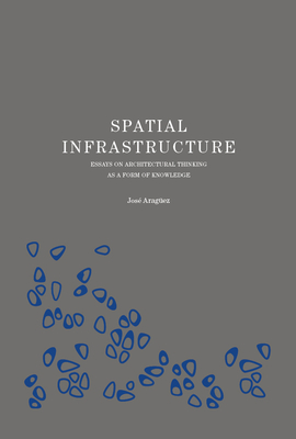 Spatial Infrastructure: Essays on Architectural Thinking as a Form of Knowledge - Jose Araguez