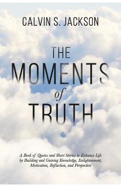 Coperta cărții 'The Moments Of Truth: A Book of Quotes and Short Stories to Enhance Life by Building and Gaining Knowledge,'