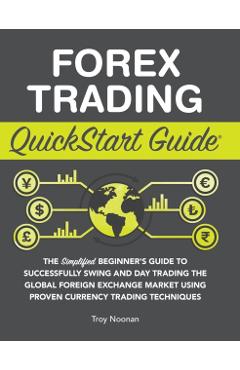 Forex Trading QuickStart Guide: The Simplified Beginner's Guide to Successfully Swing and Day Trading the Global Foreign Exchange Market Using Proven - Troy Noonan