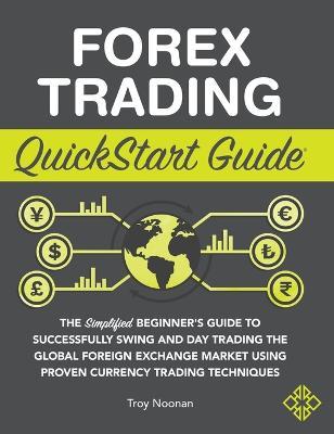 Forex Trading QuickStart Guide: The Simplified Beginner's Guide to Successfully Swing and Day Trading the Global Foreign Exchange Market Using Proven - Troy Noonan