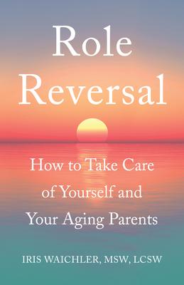 Role Reversal: How to Take Care of Yourself and Your Aging Parents - Iris Waichler Msw Lcsw