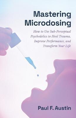 Mastering Microdosing: How to Use Sub-Perceptual Psychedelics to Heal Trauma, Improve Performance, and Transform Your Life - Paul F. Austin