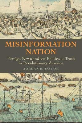 Misinformation Nation: Foreign News and the Politics of Truth in Revolutionary America - Jordan E. Taylor