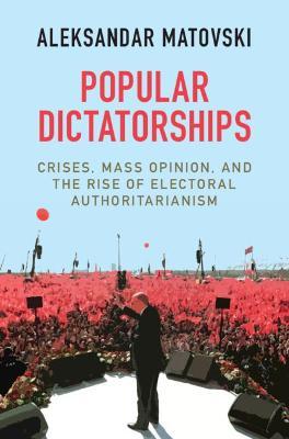 Popular Dictatorships: Crises, Mass Opinion, and the Rise of Electoral Authoritarianism - Aleksandar Matovski