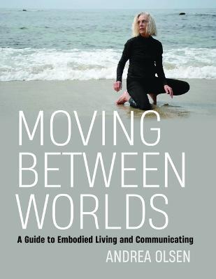 Moving Between Worlds: A Guide to Embodied Living and Communicating - Andrea Olsen
