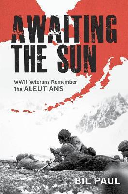 Awaiting the Sun: WWII Veterans Remember the Aleutians - Bil Paul