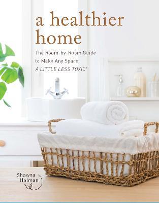 A Healthier Home: The Room by Room Guide to Make Any Space a Little Less Toxic - Shawna Holman