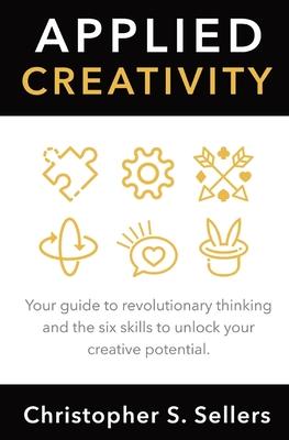 Applied Creativity: Your guide to revolutionary thinking and the six skills to unlock your creative potential. - Christopher S. Sellers
