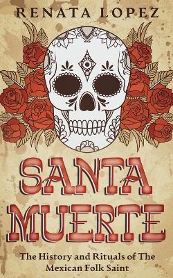 Santa Muerte: The History and Rituals of the Mexican Folk Saint - Renata Lopez