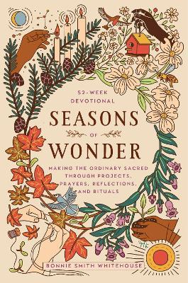 Seasons of Wonder: Making the Ordinary Sacred Through Projects, Prayers, Reflections, and Rituals: A 52-Week Devotional - Bonnie Smith Whitehouse