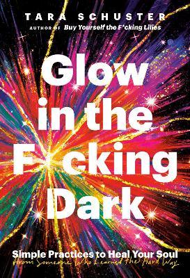 Glow in the F*cking Dark: Simple Practices to Heal Your Soul, from Someone Who Learned the Hard Way - Tara Schuster