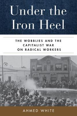Under the Iron Heel: The Wobblies and the Capitalist War on Radical Workers - Ahmed White