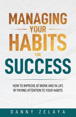 Managing Your Habits for Success: How to Improve at Work and in Life by Paying Attention to Your Habits - Danny Zelaya