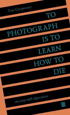 To Photograph Is to Learn How to Die: An Essay with Digressions - Tim Carpenter