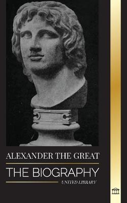 Alexander the Great: The Biography of a Bloody Macedonian King and Conquirer; Strategy, Empire and Legacy - United Library