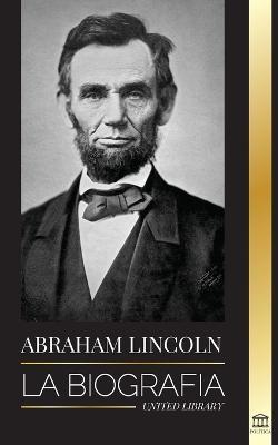 Abraham Lincoln: La biografía - La vida del genio político Abe, sus años como presidente y la guerra americana por la libertad - United Library