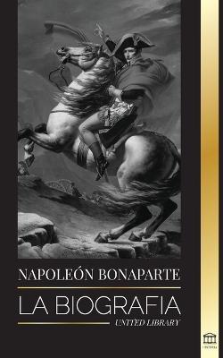 Napoleon Bonaparte: La biografía - La vida del emperador francés en la sombra y el hombre detrás del mito - United Library