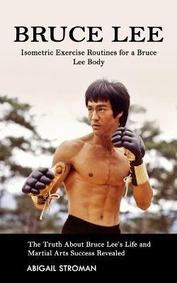 Bruce Lee: Isometric Exercise Routines for a Bruce Lee Body (The Truth About Bruce Lee's Life and Martial Arts Success Revealed) - Abigail Stroman