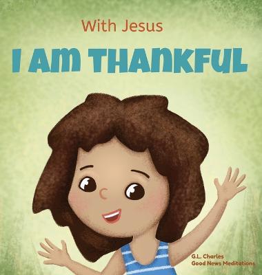 With Jesus I am Thankful: A Christian children's book about gratitude, helping kids give thanks in any circumstance; great biblical gift for tha - G. L. Charles