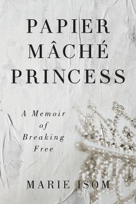 Papier Mäché Princess: A Memoir of Breaking Free - Marie Isom