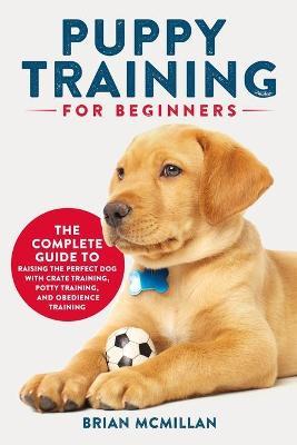 Puppy Training for Beginners: The Complete Guide to Raising the Perfect Dog with Crate Training, Potty Training, and Obedience Training - Brian Mcmillan