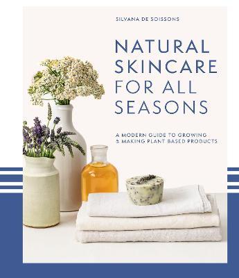 Natural Skincare for All Seasons: A Modern Guide to Growing & Making Plant-Based Products - Silvana De Soissons