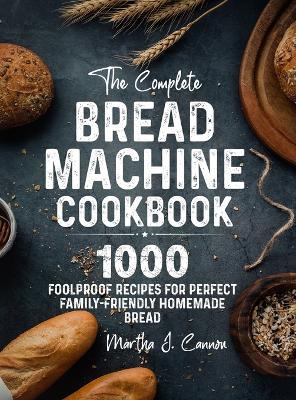 The Complete Bread Machine Cookbook: 1000 Foolproof Recipes for Perfect Family-Friendly Homemade Bread - Martha J. Cannon