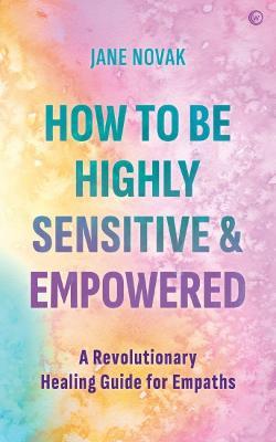 How to Be Highly Sensitive and Empowered: A Revolutionary Healing Guide for Empaths - Jane Novak