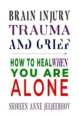 Brain Injury, Trauma, and Grief: How to Heal When You Are Alone - Shireen Anne Jeejeebhoy