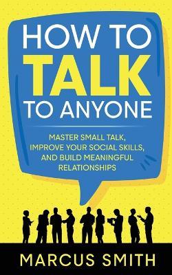 How to Talk to Anyone: Master Small Talk, Improve your Social Skills, and Build Meaningful Relationships - Marcus Smith