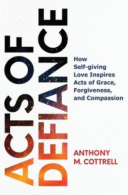 Acts of Defiance: How Self-giving Love Inspires Acts of Grace, Forgiveness, and Compassion - Anthony M. Cottrell