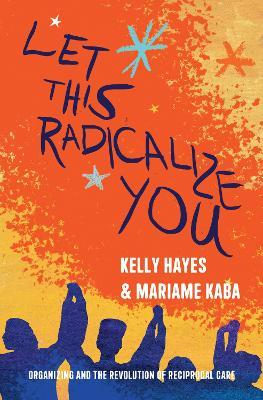 Let This Radicalize You: Organizing and the Revolution of Reciprocal Care - Kelly Hayes