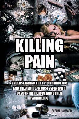 Killing Pain: Understanding the Opioid Pandemic and the American Obsession with Oxycontin, Heroin, and Other Painkillers - Robert Hayward