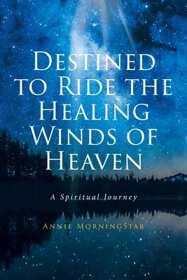 Destined to Ride the Healing Winds of Heaven: A Spiritual Journey - Annie Morningstar