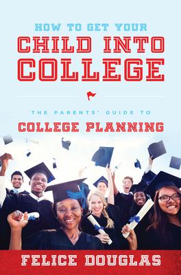 How to Get Your Child Into College: The Parents' Guide to College Planning - Felice Douglas