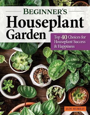 Beginner's Houseplant Garden: Top 40 Choices for Houseplant Success & Happiness - Jade Murray