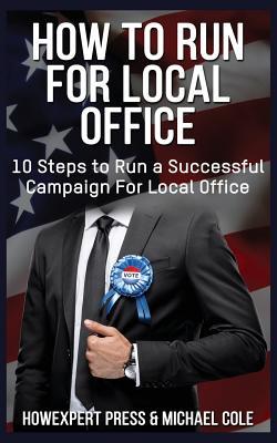 How To Run For Local Office: 10 Steps To Run a Successful Campaign For Local Office - Michael Cole