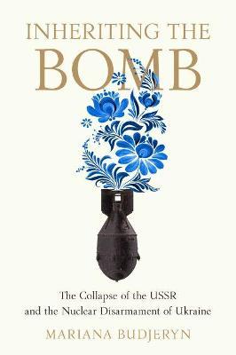 Inheriting the Bomb: The Collapse of the USSR and the Nuclear Disarmament of Ukraine - Mariana Budjeryn