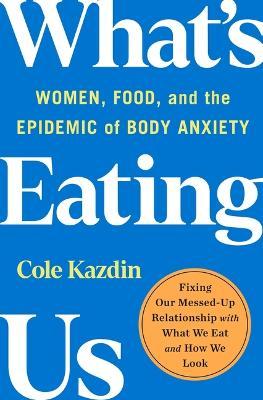 What's Eating Us: Women, Food, and the Epidemic of Body Anxiety - Cole Kazdin