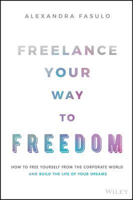 Freelance Your Way to Freedom: How to Free Yourself from the Corporate World and Build the Life of Your Dreams - Alexandra Fasulo