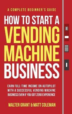 How to Start a Vending Machine Business: Earn Full-Time Income on Autopilot with a Successful Vending Machine Business even if You Got Zero Experience - Walter Grant