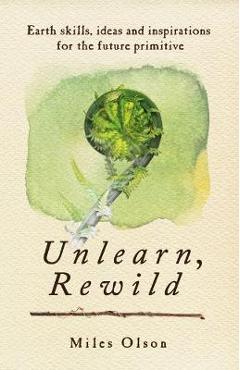 Coperta cărții 'Unlearn, Rewild: Earth Skills, Ideas and Inspiration for the Future Primitive - Miles Olson'