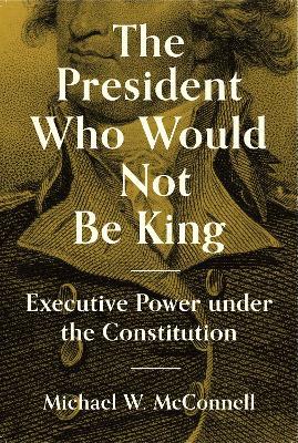 The President Who Would Not Be King: Executive Power Under the Constitution - Michael W. Mcconnell