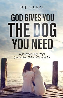God Gives You the Dog You Need: Life Lessons My Dogs (and a Few Others) Taught Me - D. J. Clark