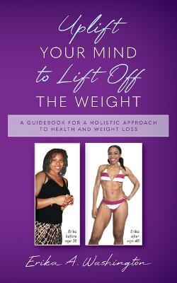 Uplift Your Mind to Lift Off the Weight: A Guidebook for a Holistic Approach to Health and Weight Loss - Erika A. Washington